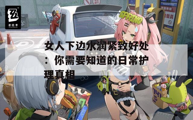 女人下边水润紧致好处：你需要知道的日常护理真相