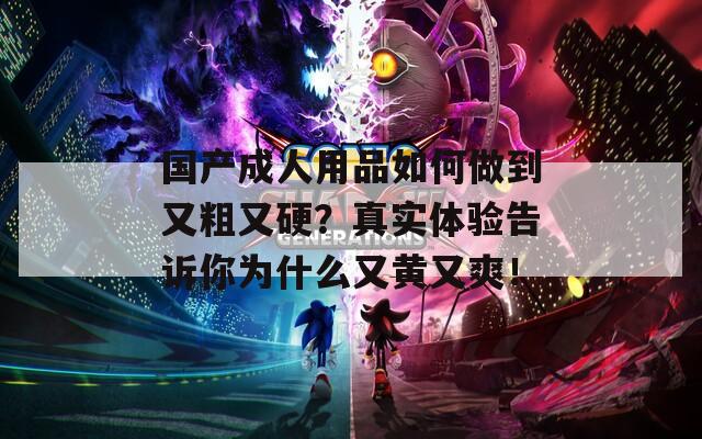 国产成人用品如何做到又粗又硬？真实体验告诉你为什么又黄又爽！