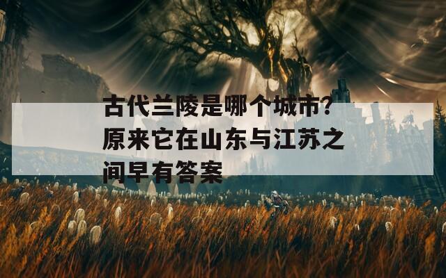 古代兰陵是哪个城市？原来它在山东与江苏之间早有答案