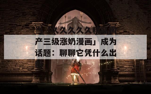 当「久久久久久精品国产三级涨奶漫画」成为话题：聊聊它凭什么出圈
