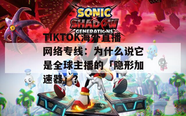 TIKTOK海外直播网络专线：为什么说它是全球主播的「隐形加速器」？