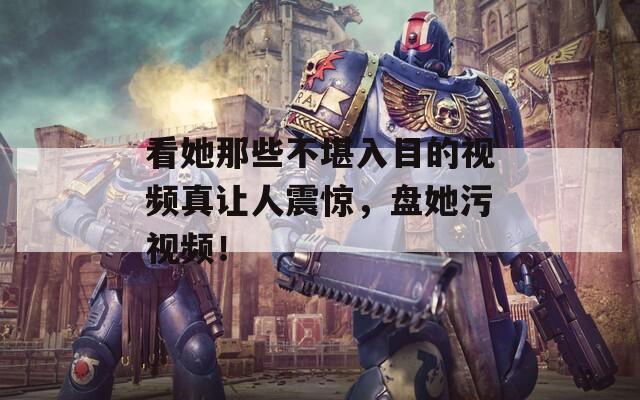 看她那些不堪入目的视频真让人震惊，盘她污视频！