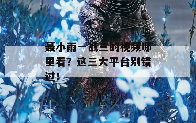聂小雨一战三的视频哪里看？这三大平台别错过！