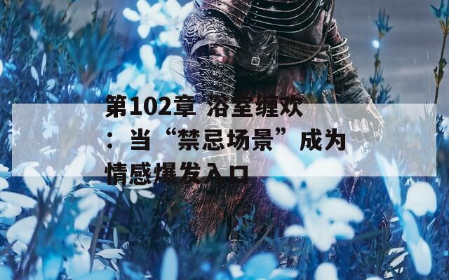 第102章 浴室缠欢：当“禁忌场景”成为情感爆发入口