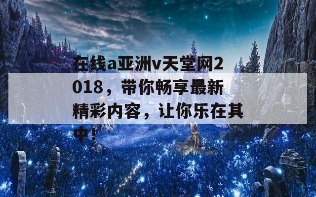 在线a亚洲v天堂网2018，带你畅享最新精彩内容，让你乐在其中！