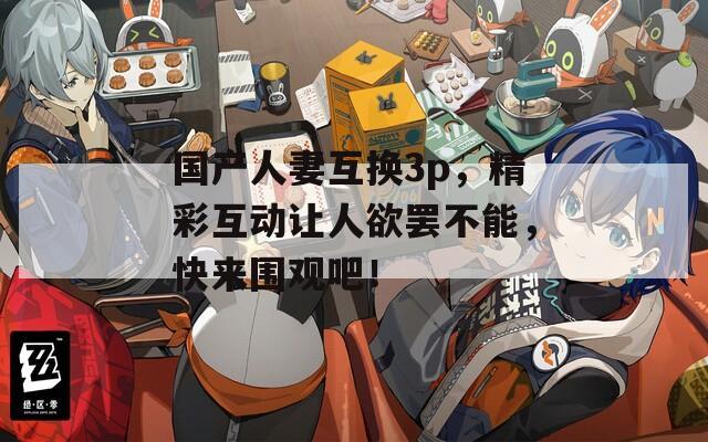 国产人妻互换3p，精彩互动让人欲罢不能，快来围观吧！