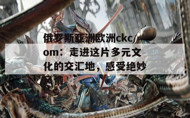 俄罗斯亚洲欧洲ckcom：走进这片多元文化的交汇地，感受绝妙风情