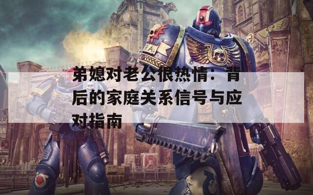 弟媳对老公很热情：背后的家庭关系信号与应对指南