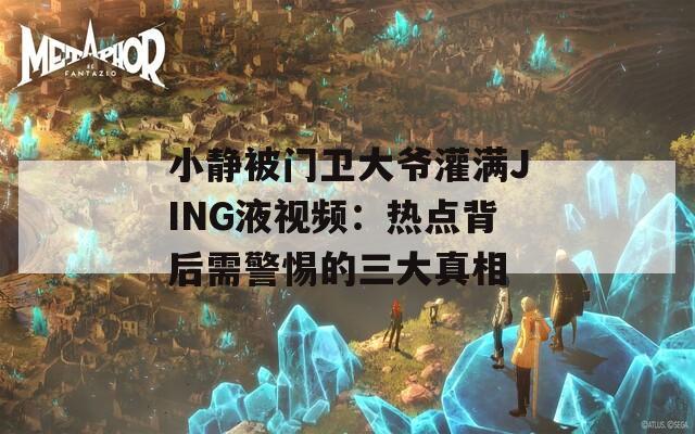 小静被门卫大爷灌满JING液视频：热点背后需警惕的三大真相