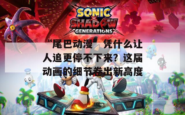 “尾巴动漫”凭什么让人追更停不下来？这届动画的细节卷出新高度