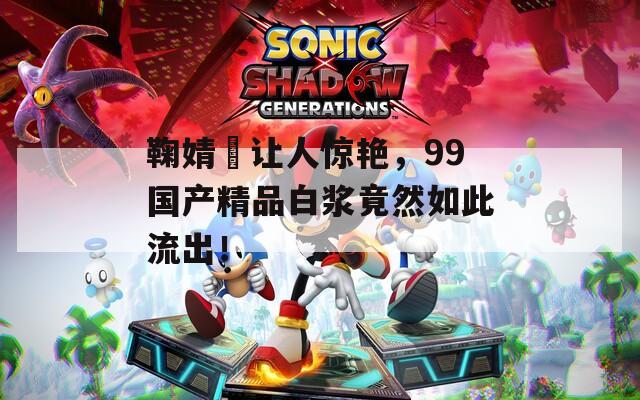 鞠婧祎让人惊艳，99国产精品白浆竟然如此流出！