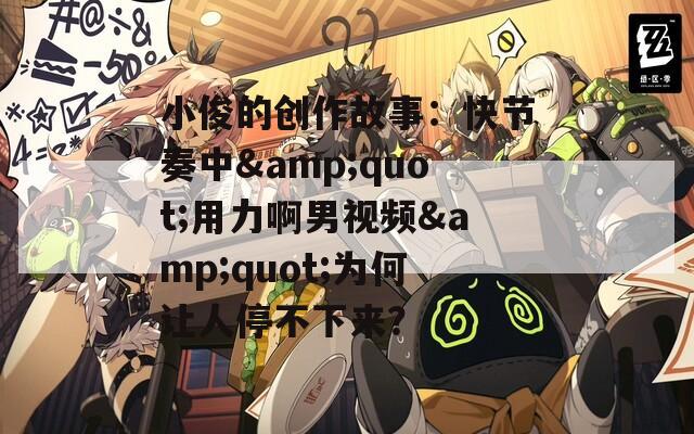 小俊的创作故事：快节奏中&quot;用力啊男视频&quot;为何让人停不下来？