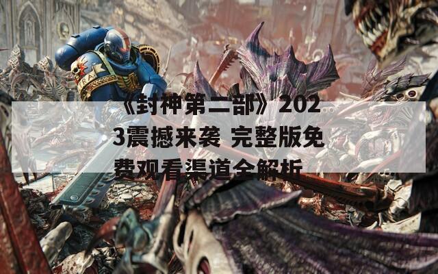 《封神第二部》2023震撼来袭 完整版免费观看渠道全解析