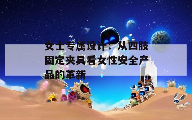 女士专属设计：从四肢固定夹具看女性安全产品的革新