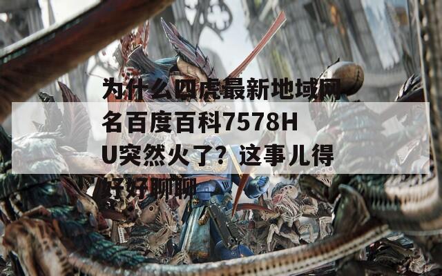 为什么四虎最新地域网名百度百科7578HU突然火了？这事儿得好好聊聊