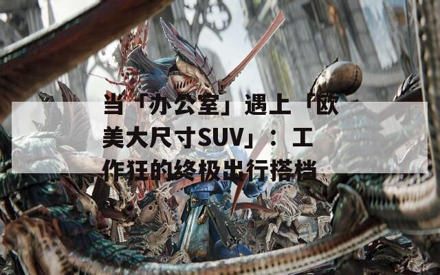 当「办公室」遇上「欧美大尺寸SUV」：工作狂的终极出行搭档