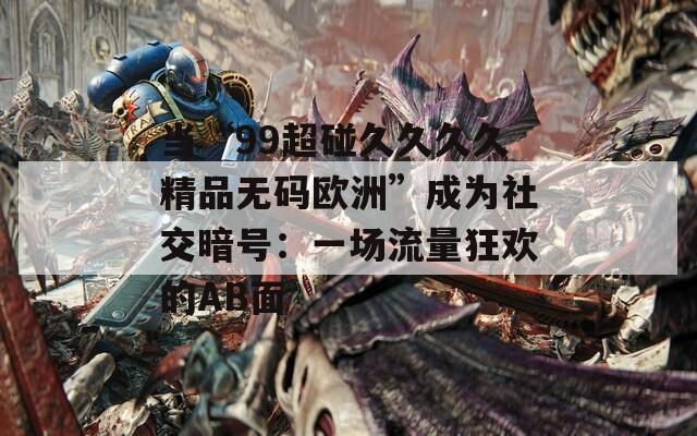 当“99超碰久久久久精品无码欧洲”成为社交暗号：一场流量狂欢的AB面