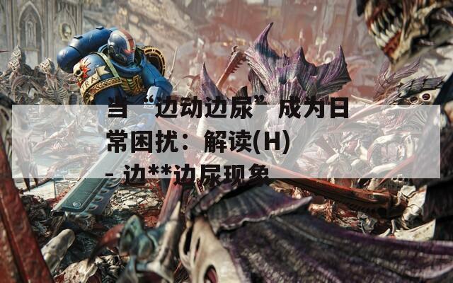 当“边动边尿”成为日常困扰：解读(H) - 边**边尿现象