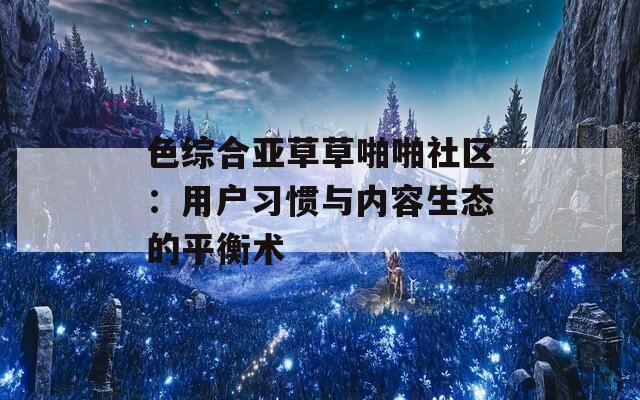 色综合亚草草啪啪社区：用户习惯与内容生态的平衡术
