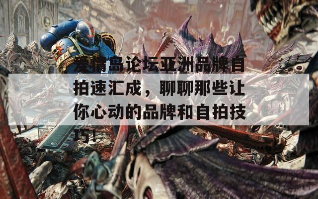 爱情岛论坛亚洲品牌自拍速汇成，聊聊那些让你心动的品牌和自拍技巧！