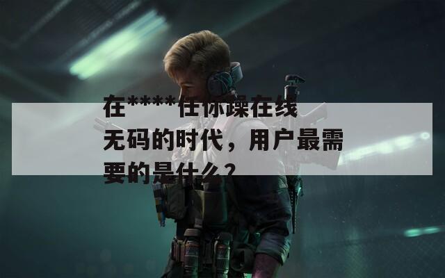 在****任你躁在线无码的时代，用户最需要的是什么？