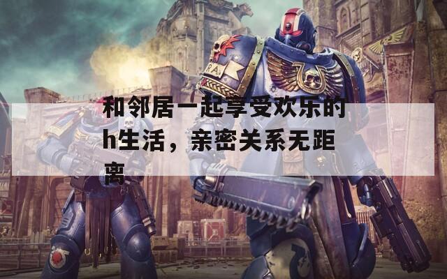 和邻居一起享受欢乐的h生活，亲密关系无距离