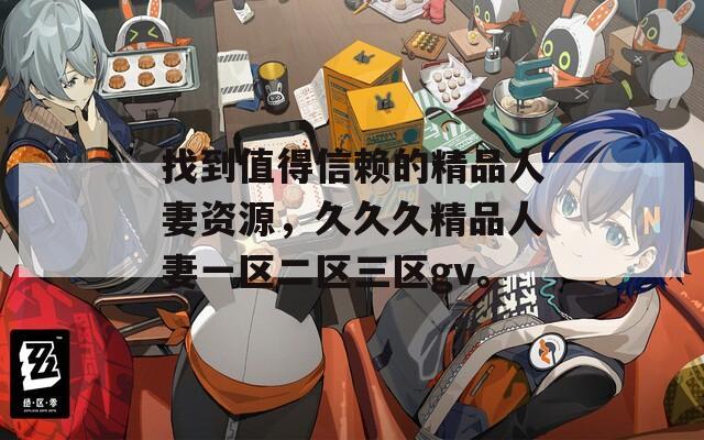 找到值得信赖的精品人妻资源，久久久精品人妻一区二区三区gv。
