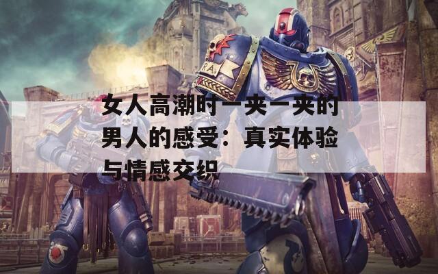 女人高潮时一夹一夹的男人的感受：真实体验与情感交织