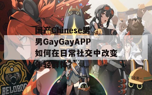 国产Chinese男男GayGayAPP如何在日常社交中改变年轻群体？