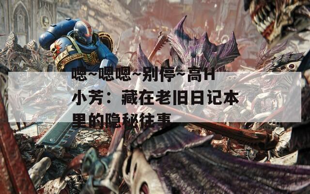 嗯～嗯嗯～别停～高H小芳：藏在老旧日记本里的隐秘往事