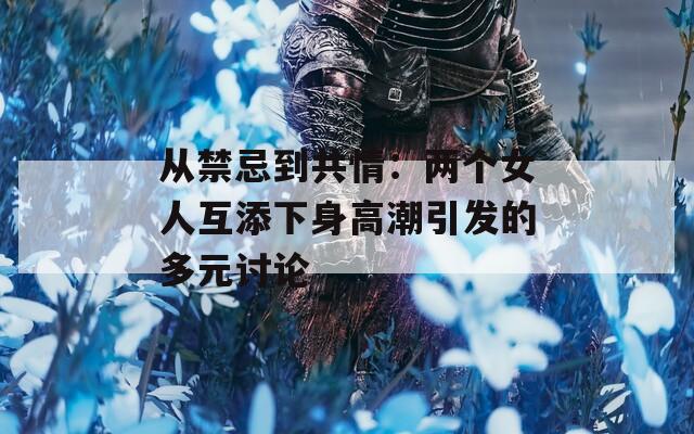 从禁忌到共情：两个女人互添下身高潮引发的多元讨论