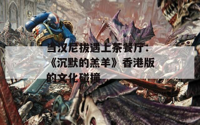 当汉尼拔遇上茶餐厅：《沉默的羔羊》香港版的文化碰撞