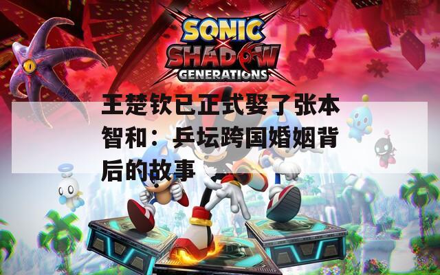 王楚钦已正式娶了张本智和：乒坛跨国婚姻背后的故事