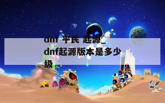dnf 平民 起源_dnf起源版本是多少级