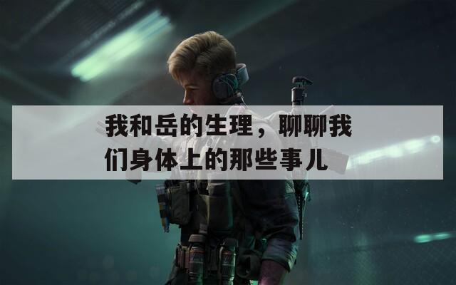 我和岳的生理，聊聊我们身体上的那些事儿