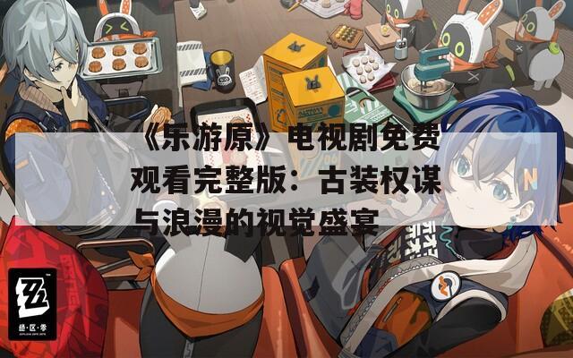 《乐游原》电视剧免费观看完整版：古装权谋与浪漫的视觉盛宴