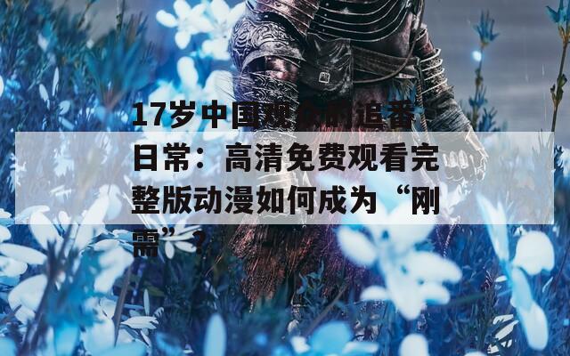 17岁中国观众的追番日常：高清免费观看完整版动漫如何成为“刚需”？
