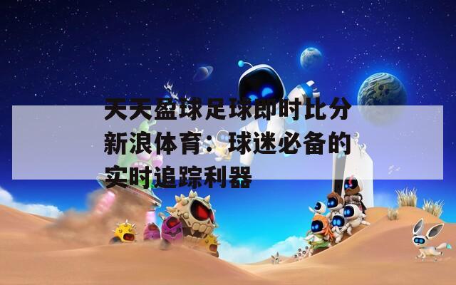 天天盈球足球即时比分新浪体育：球迷必备的实时追踪利器