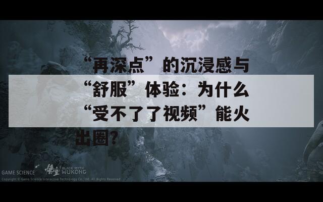 “再深点”的沉浸感与“舒服”体验：为什么“受不了了视频”能火出圈？