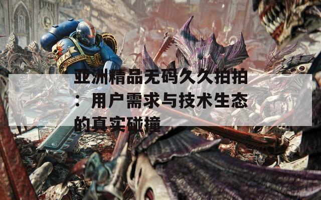 亚洲精品无码久久拍拍：用户需求与技术生态的真实碰撞