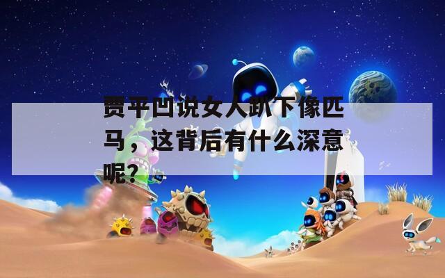 贾平凹说女人趴下像匹马，这背后有什么深意呢？