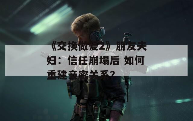 《交换做爰2》朋友夫妇：信任崩塌后 如何重建亲密关系？