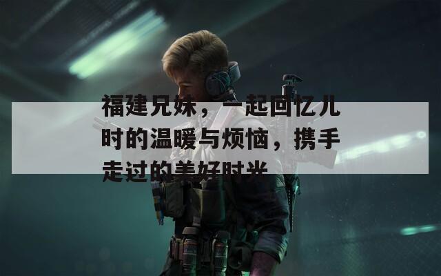 福建兄妹，一起回忆儿时的温暖与烦恼，携手走过的美好时光