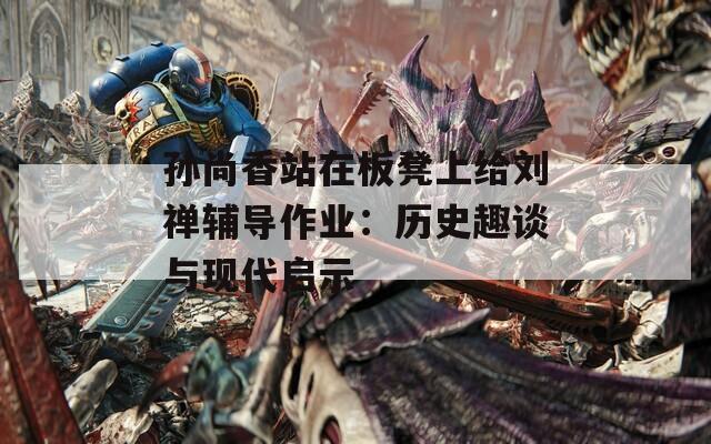 孙尚香站在板凳上给刘禅辅导作业：历史趣谈与现代启示