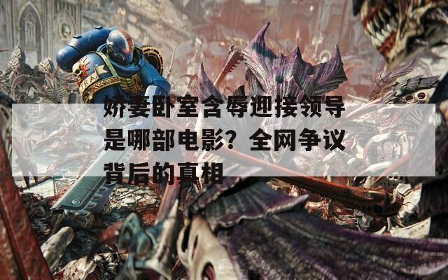 娇妻卧室含辱迎接领导是哪部电影？全网争议背后的真相
