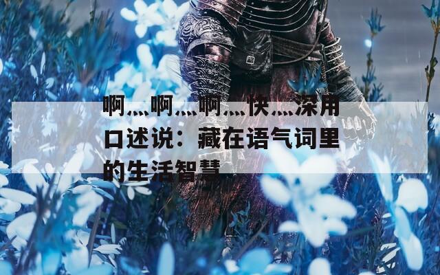 啊灬啊灬啊灬快灬深用口述说：藏在语气词里的生活智慧