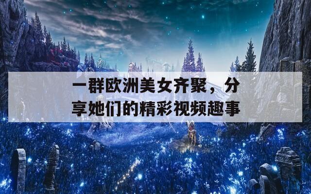 一群欧洲美女齐聚，分享她们的精彩视频趣事