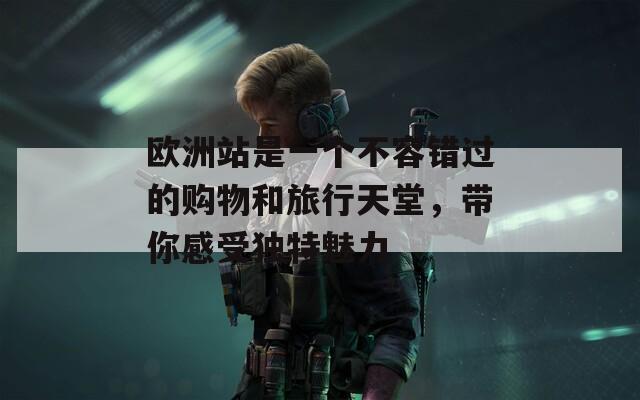 欧洲站是一个不容错过的购物和旅行天堂，带你感受独特魅力