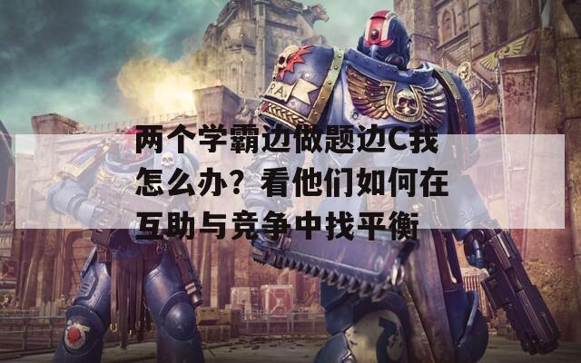 两个学霸边做题边C我怎么办？看他们如何在互助与竞争中找平衡