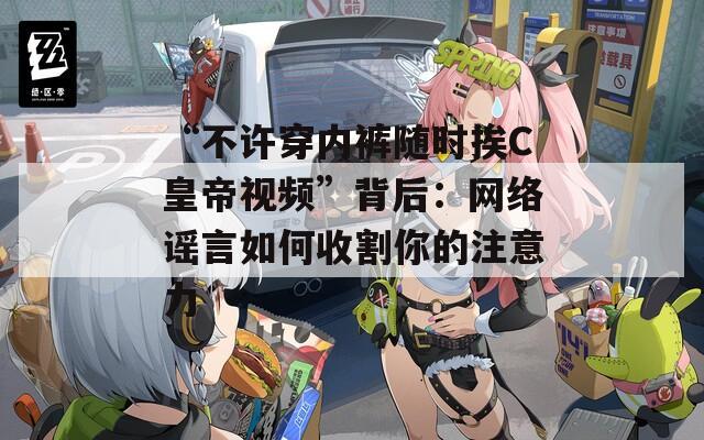 “不许穿内裤随时挨C皇帝视频”背后：网络谣言如何收割你的注意力